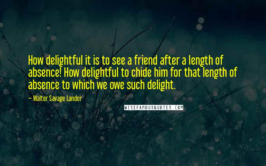 Walter Savage Landor Quotes: How delightful it is to see a friend after a length of absence! How delightful to chide him for that length of absence to which we owe such delight.