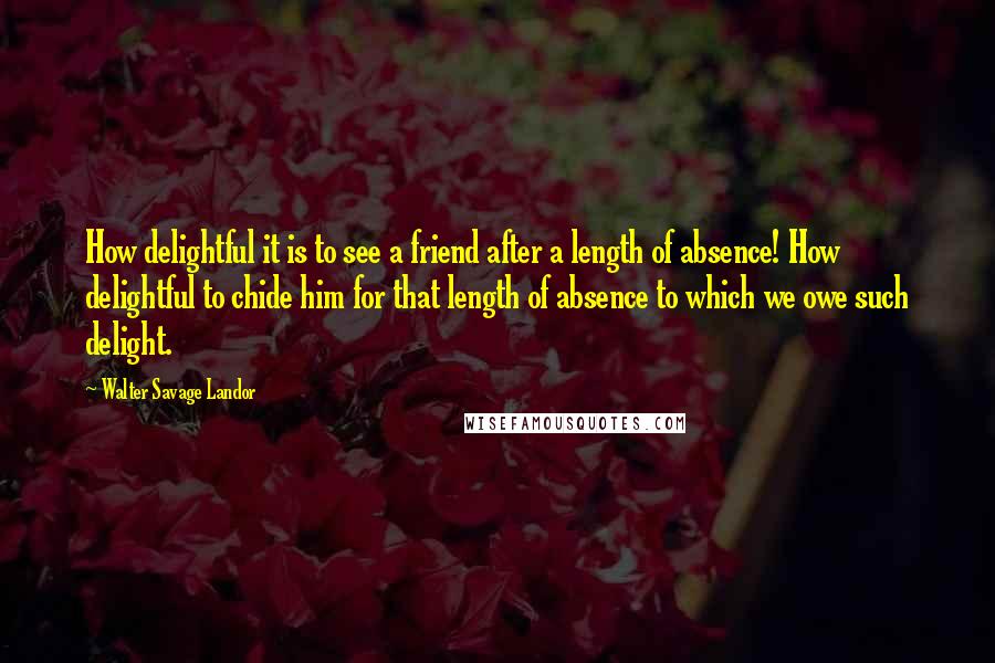 Walter Savage Landor Quotes: How delightful it is to see a friend after a length of absence! How delightful to chide him for that length of absence to which we owe such delight.