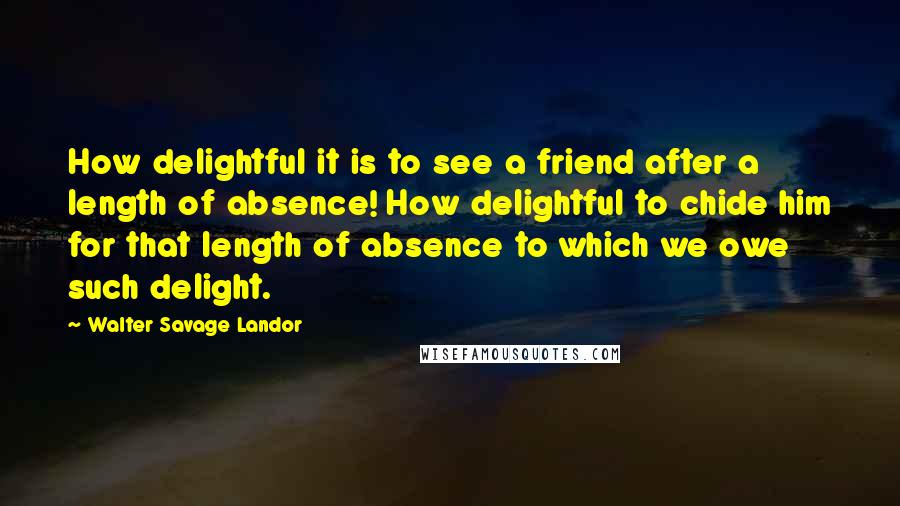 Walter Savage Landor Quotes: How delightful it is to see a friend after a length of absence! How delightful to chide him for that length of absence to which we owe such delight.