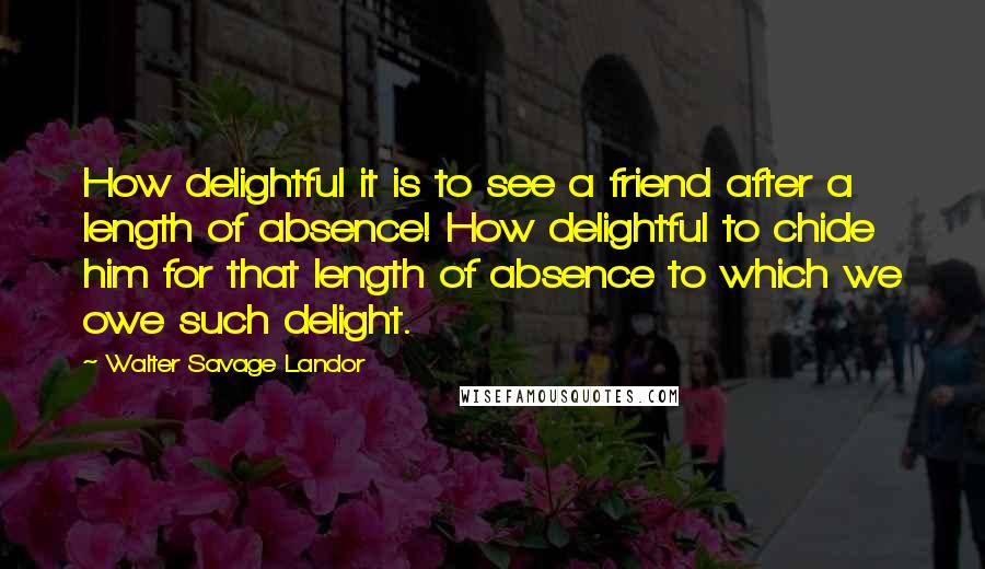 Walter Savage Landor Quotes: How delightful it is to see a friend after a length of absence! How delightful to chide him for that length of absence to which we owe such delight.