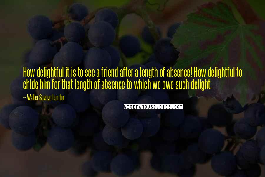 Walter Savage Landor Quotes: How delightful it is to see a friend after a length of absence! How delightful to chide him for that length of absence to which we owe such delight.