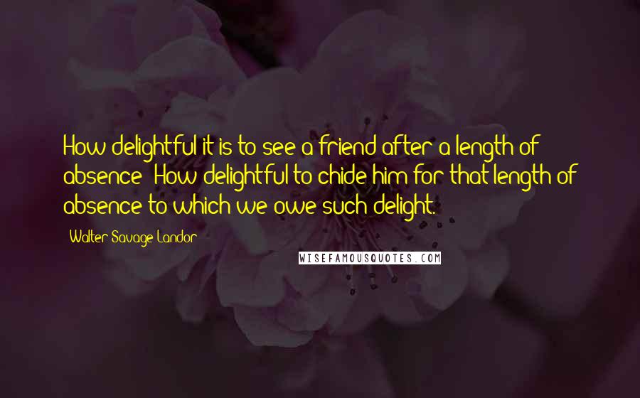 Walter Savage Landor Quotes: How delightful it is to see a friend after a length of absence! How delightful to chide him for that length of absence to which we owe such delight.
