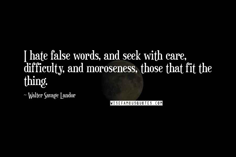 Walter Savage Landor Quotes: I hate false words, and seek with care, difficulty, and moroseness, those that fit the thing.