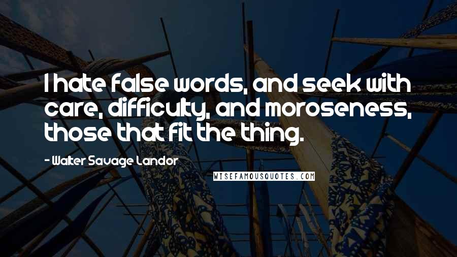 Walter Savage Landor Quotes: I hate false words, and seek with care, difficulty, and moroseness, those that fit the thing.