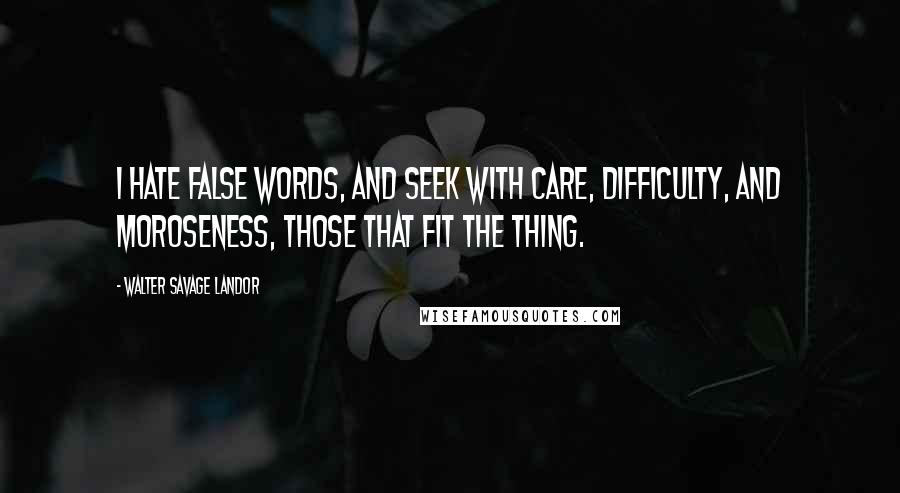 Walter Savage Landor Quotes: I hate false words, and seek with care, difficulty, and moroseness, those that fit the thing.