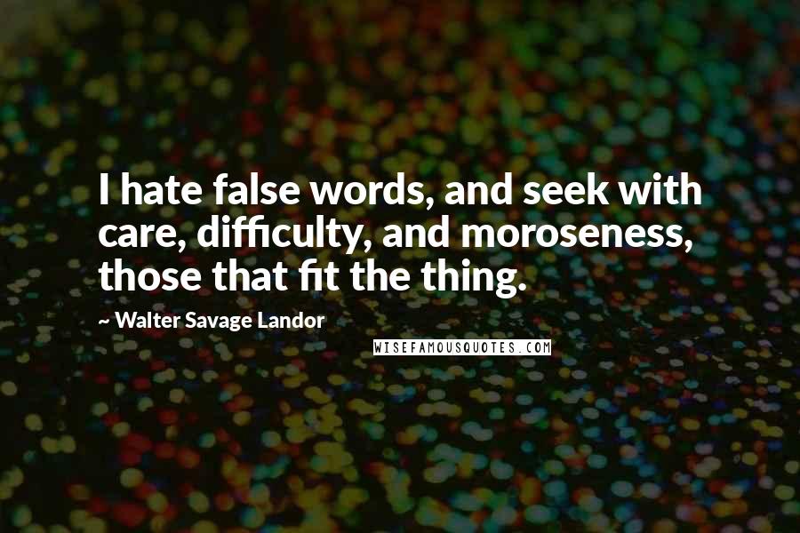 Walter Savage Landor Quotes: I hate false words, and seek with care, difficulty, and moroseness, those that fit the thing.