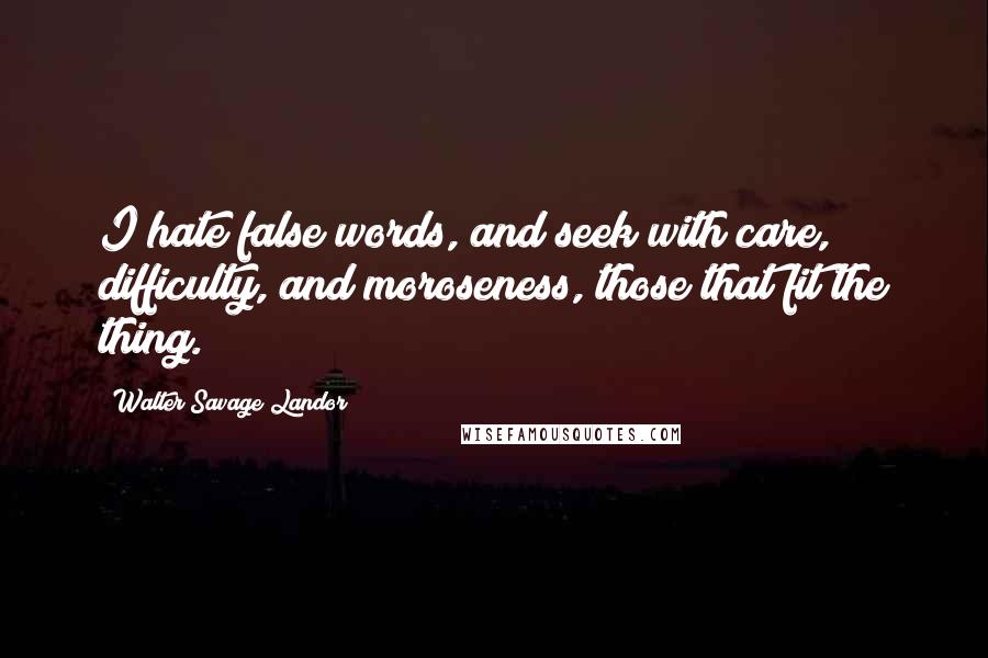 Walter Savage Landor Quotes: I hate false words, and seek with care, difficulty, and moroseness, those that fit the thing.