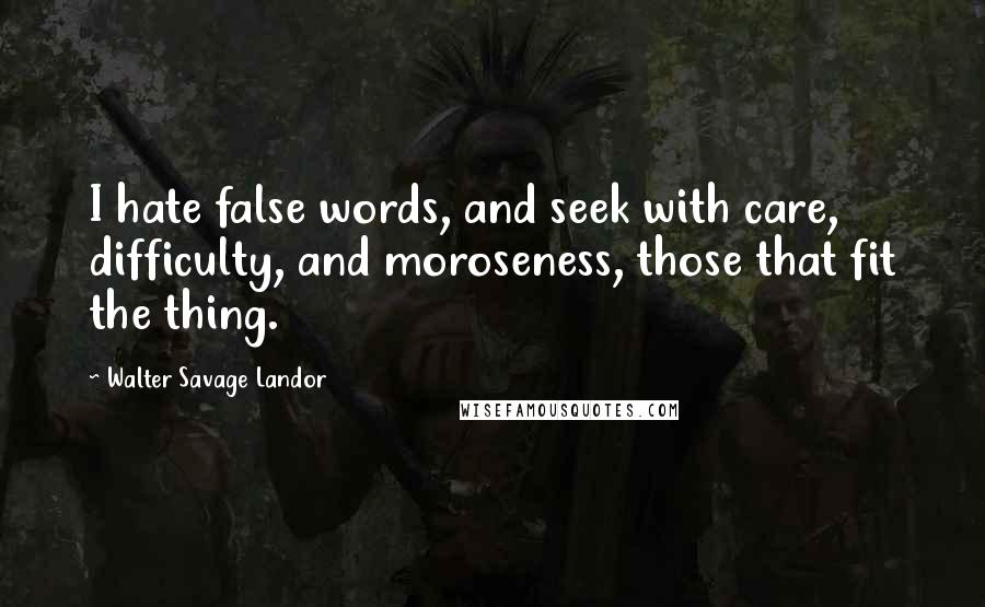 Walter Savage Landor Quotes: I hate false words, and seek with care, difficulty, and moroseness, those that fit the thing.