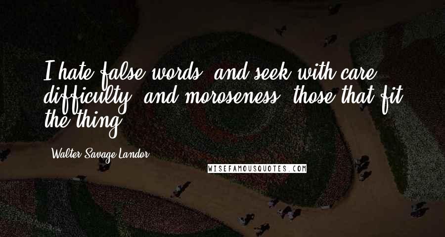 Walter Savage Landor Quotes: I hate false words, and seek with care, difficulty, and moroseness, those that fit the thing.