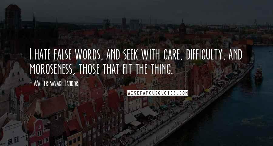 Walter Savage Landor Quotes: I hate false words, and seek with care, difficulty, and moroseness, those that fit the thing.