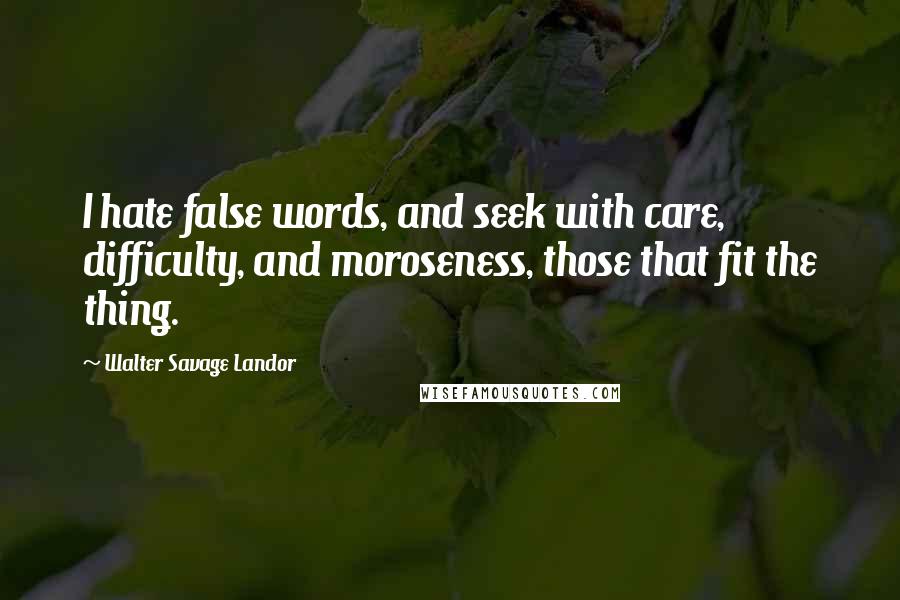 Walter Savage Landor Quotes: I hate false words, and seek with care, difficulty, and moroseness, those that fit the thing.