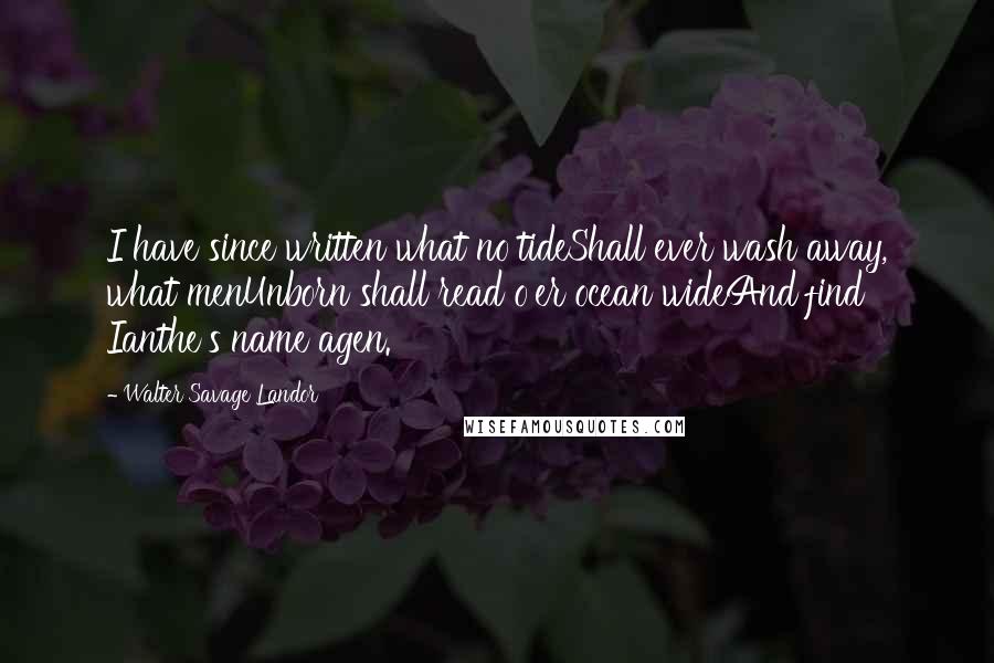 Walter Savage Landor Quotes: I have since written what no tideShall ever wash away, what menUnborn shall read o'er ocean wideAnd find Ianthe's name agen.