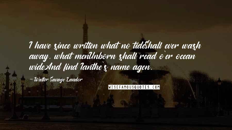 Walter Savage Landor Quotes: I have since written what no tideShall ever wash away, what menUnborn shall read o'er ocean wideAnd find Ianthe's name agen.