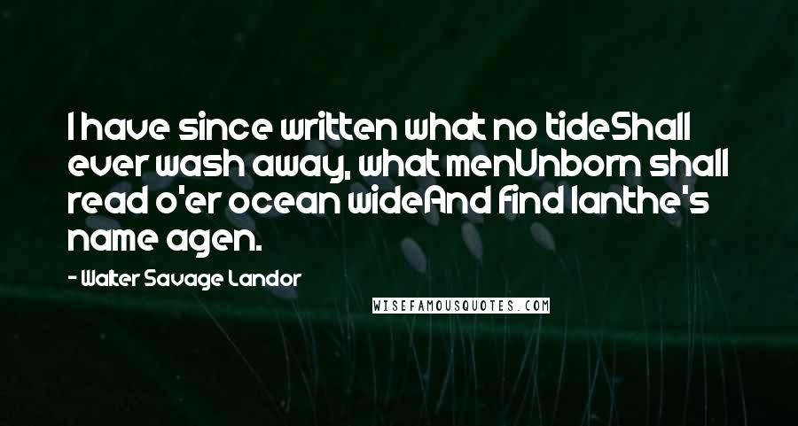 Walter Savage Landor Quotes: I have since written what no tideShall ever wash away, what menUnborn shall read o'er ocean wideAnd find Ianthe's name agen.