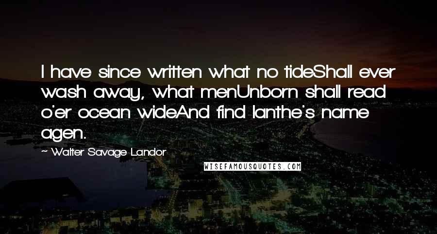 Walter Savage Landor Quotes: I have since written what no tideShall ever wash away, what menUnborn shall read o'er ocean wideAnd find Ianthe's name agen.
