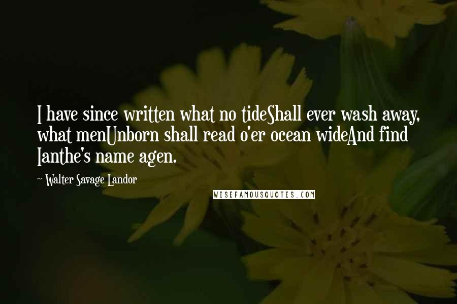 Walter Savage Landor Quotes: I have since written what no tideShall ever wash away, what menUnborn shall read o'er ocean wideAnd find Ianthe's name agen.