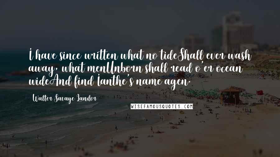 Walter Savage Landor Quotes: I have since written what no tideShall ever wash away, what menUnborn shall read o'er ocean wideAnd find Ianthe's name agen.