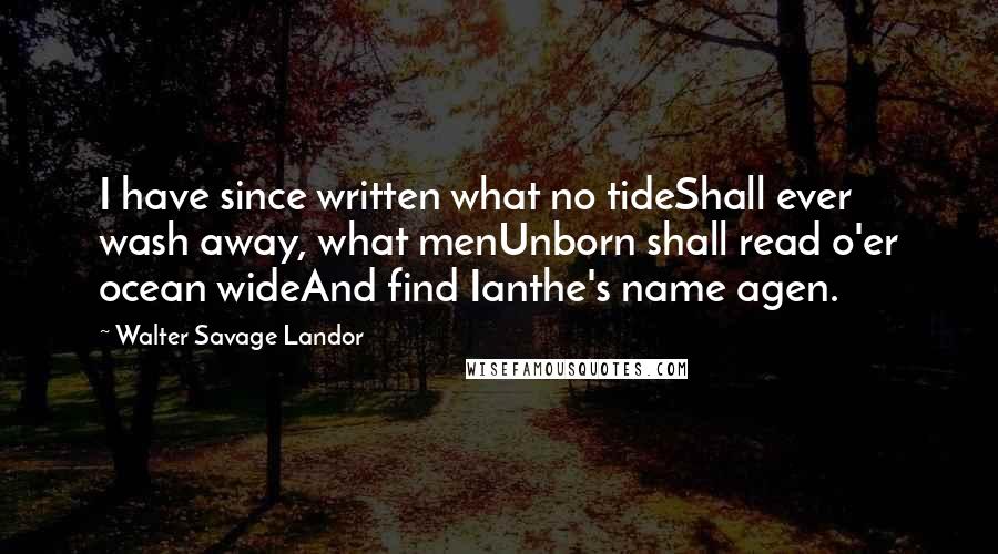 Walter Savage Landor Quotes: I have since written what no tideShall ever wash away, what menUnborn shall read o'er ocean wideAnd find Ianthe's name agen.