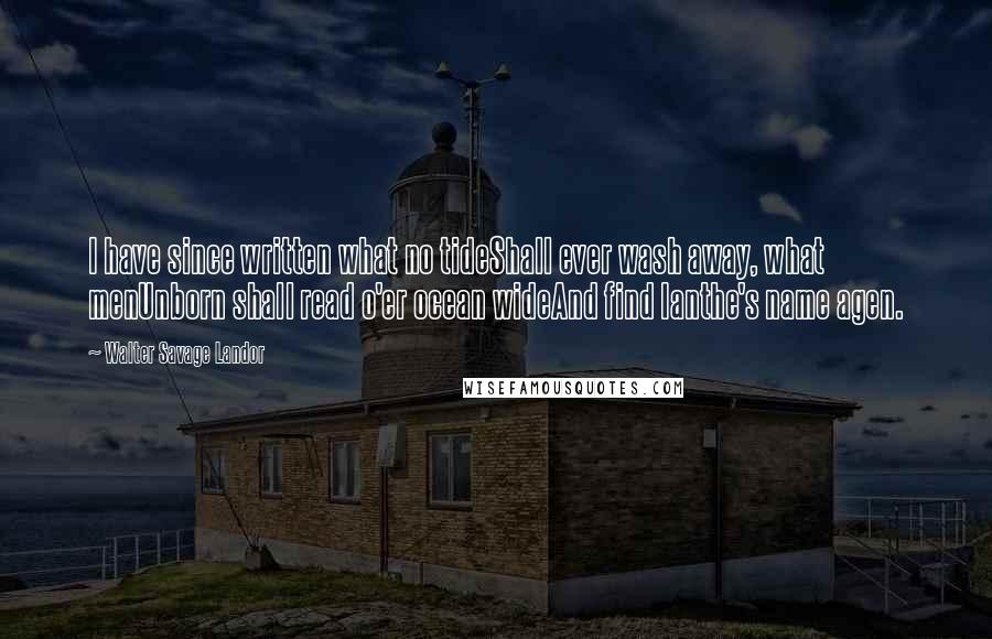 Walter Savage Landor Quotes: I have since written what no tideShall ever wash away, what menUnborn shall read o'er ocean wideAnd find Ianthe's name agen.