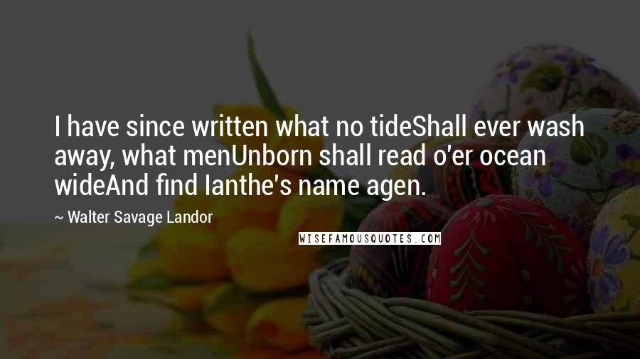 Walter Savage Landor Quotes: I have since written what no tideShall ever wash away, what menUnborn shall read o'er ocean wideAnd find Ianthe's name agen.
