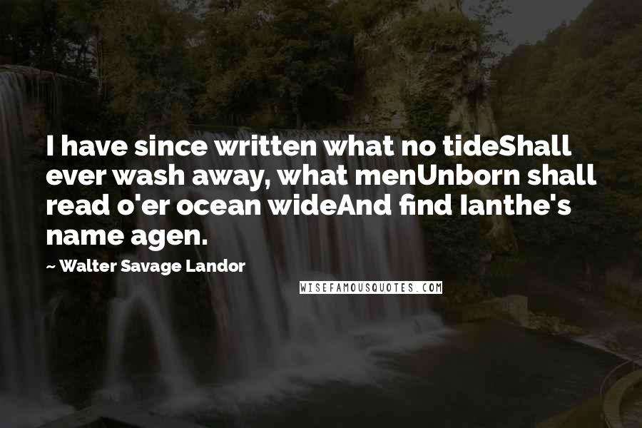Walter Savage Landor Quotes: I have since written what no tideShall ever wash away, what menUnborn shall read o'er ocean wideAnd find Ianthe's name agen.