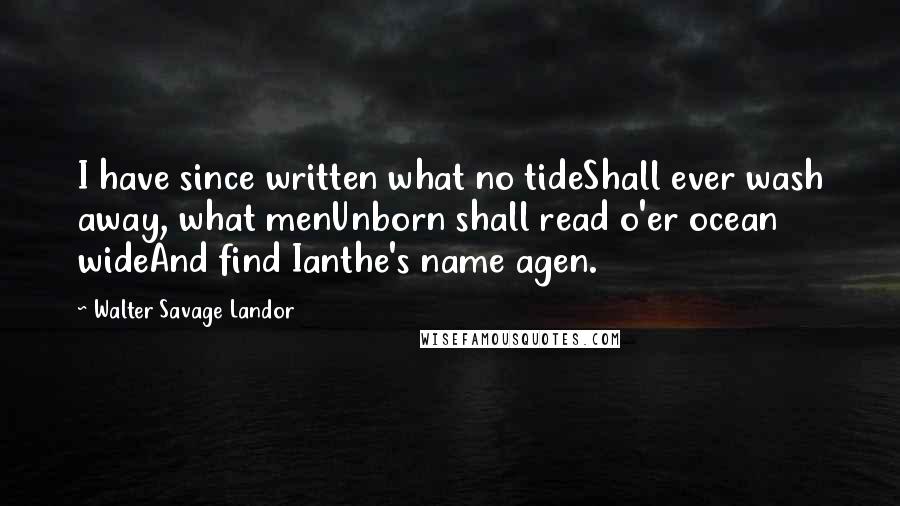 Walter Savage Landor Quotes: I have since written what no tideShall ever wash away, what menUnborn shall read o'er ocean wideAnd find Ianthe's name agen.