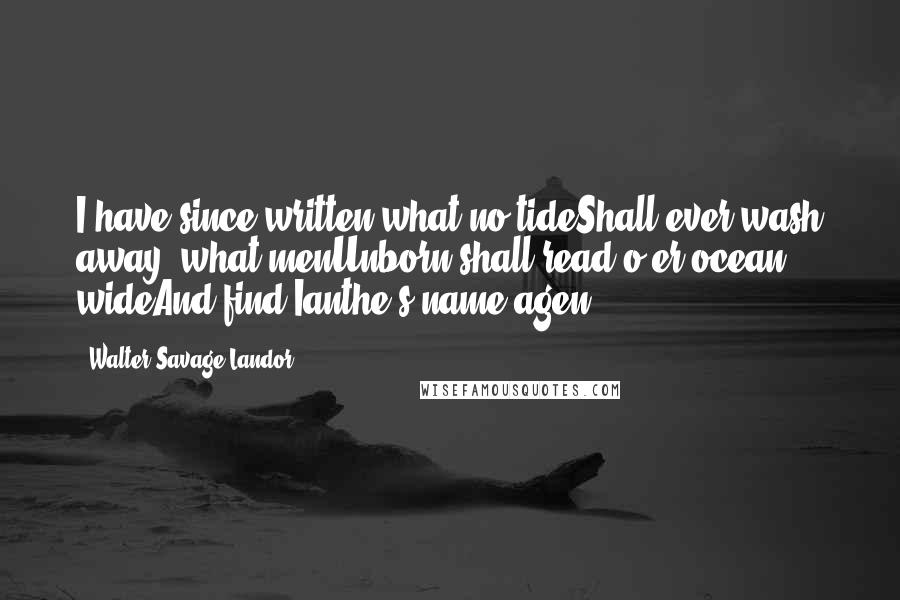 Walter Savage Landor Quotes: I have since written what no tideShall ever wash away, what menUnborn shall read o'er ocean wideAnd find Ianthe's name agen.