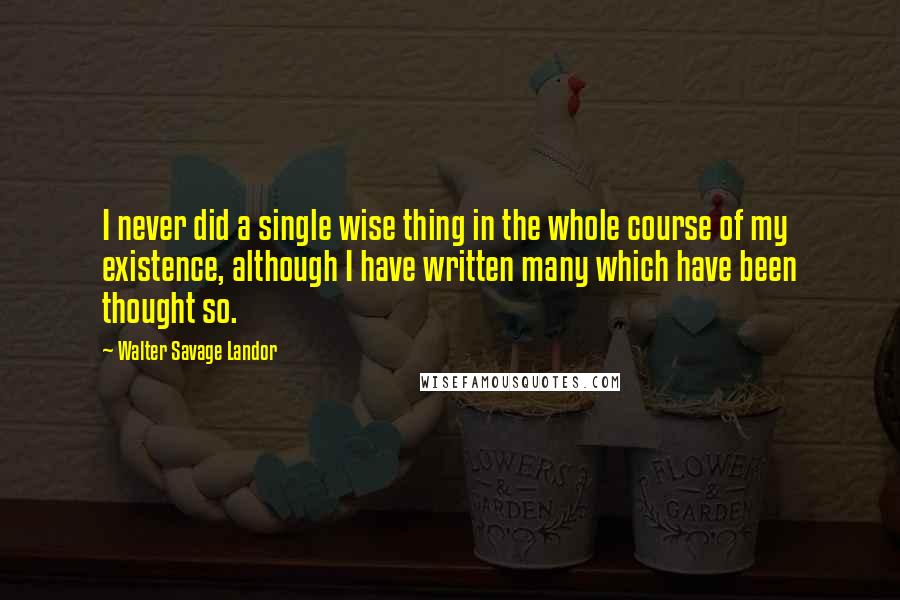 Walter Savage Landor Quotes: I never did a single wise thing in the whole course of my existence, although I have written many which have been thought so.