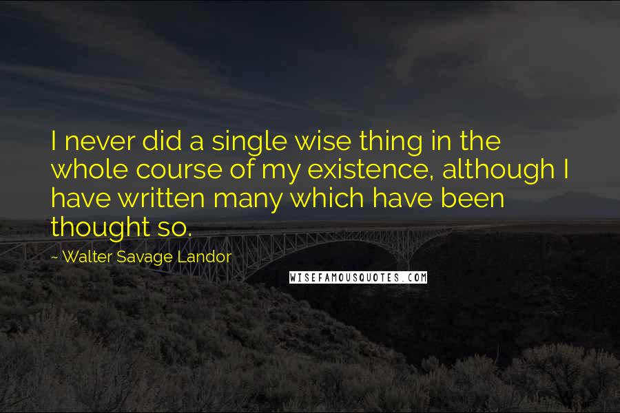 Walter Savage Landor Quotes: I never did a single wise thing in the whole course of my existence, although I have written many which have been thought so.