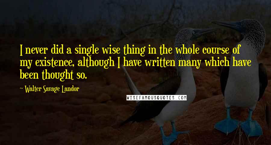 Walter Savage Landor Quotes: I never did a single wise thing in the whole course of my existence, although I have written many which have been thought so.