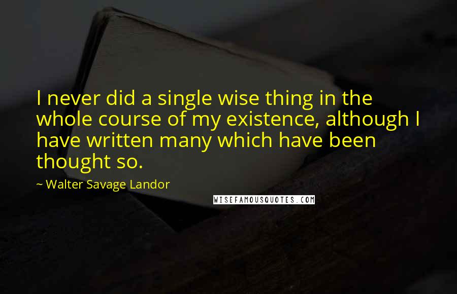 Walter Savage Landor Quotes: I never did a single wise thing in the whole course of my existence, although I have written many which have been thought so.