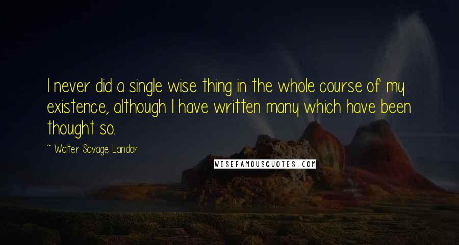 Walter Savage Landor Quotes: I never did a single wise thing in the whole course of my existence, although I have written many which have been thought so.