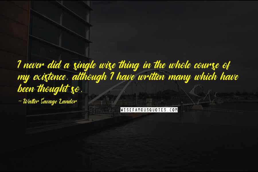 Walter Savage Landor Quotes: I never did a single wise thing in the whole course of my existence, although I have written many which have been thought so.