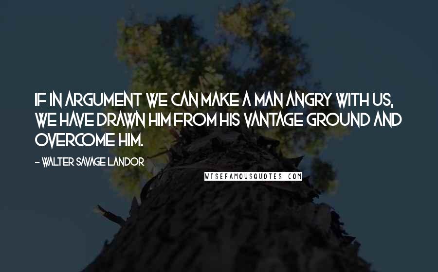 Walter Savage Landor Quotes: If in argument we can make a man angry with us, we have drawn him from his vantage ground and overcome him.