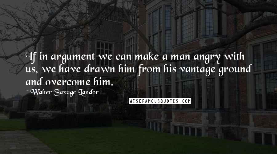 Walter Savage Landor Quotes: If in argument we can make a man angry with us, we have drawn him from his vantage ground and overcome him.