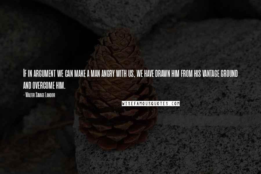 Walter Savage Landor Quotes: If in argument we can make a man angry with us, we have drawn him from his vantage ground and overcome him.