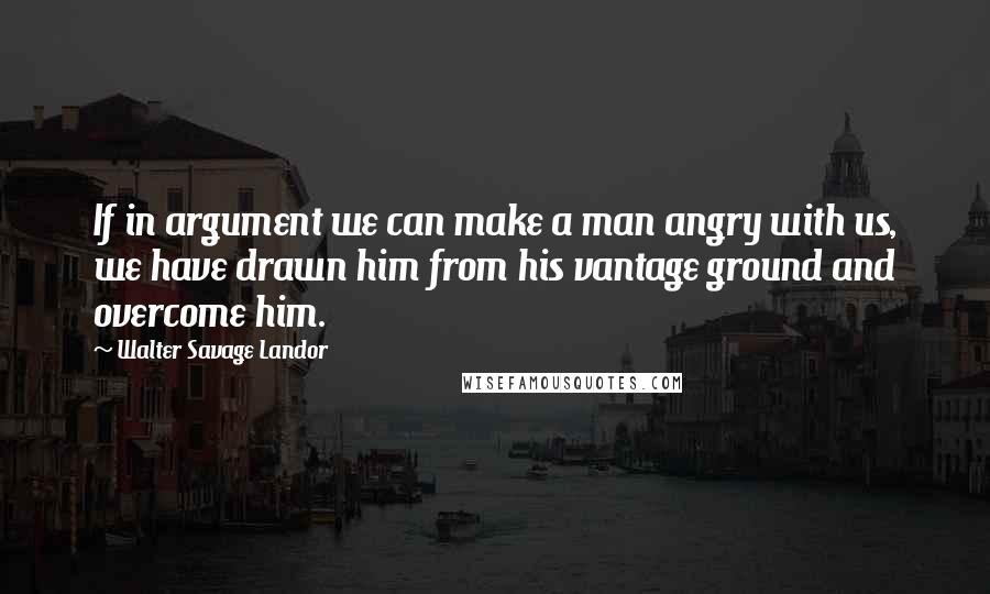 Walter Savage Landor Quotes: If in argument we can make a man angry with us, we have drawn him from his vantage ground and overcome him.