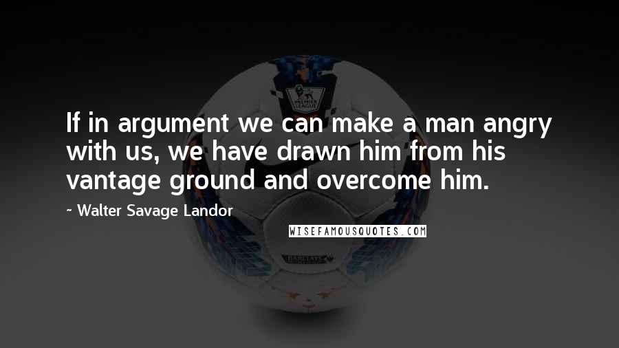 Walter Savage Landor Quotes: If in argument we can make a man angry with us, we have drawn him from his vantage ground and overcome him.