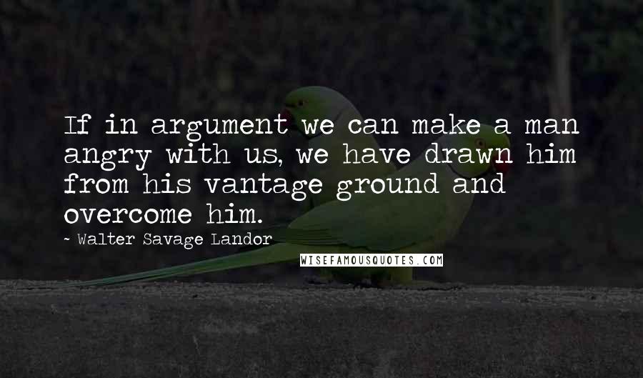 Walter Savage Landor Quotes: If in argument we can make a man angry with us, we have drawn him from his vantage ground and overcome him.