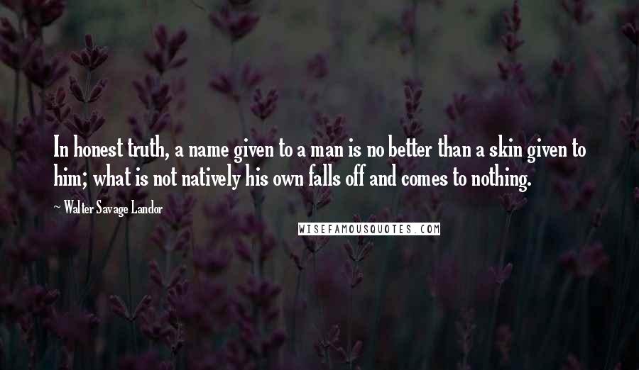 Walter Savage Landor Quotes: In honest truth, a name given to a man is no better than a skin given to him; what is not natively his own falls off and comes to nothing.