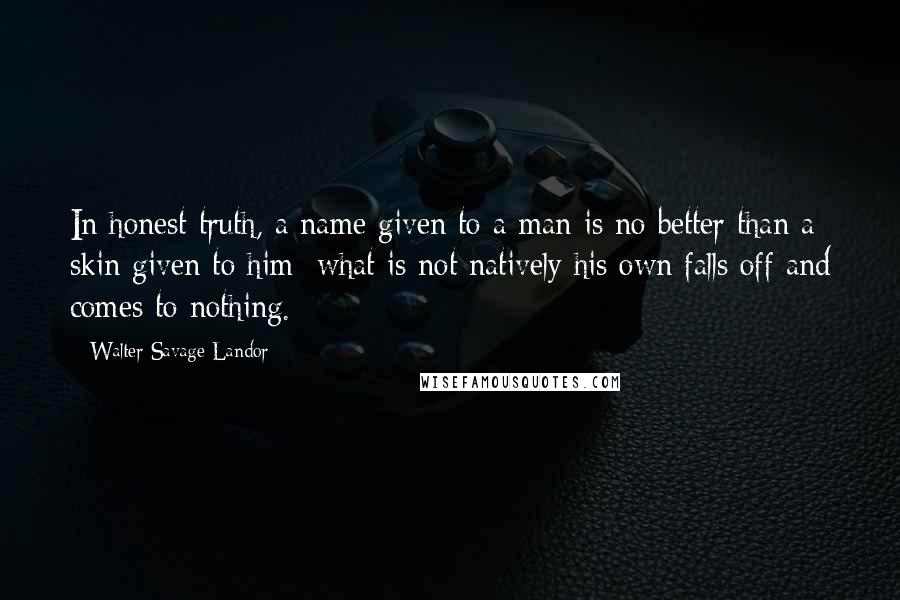 Walter Savage Landor Quotes: In honest truth, a name given to a man is no better than a skin given to him; what is not natively his own falls off and comes to nothing.