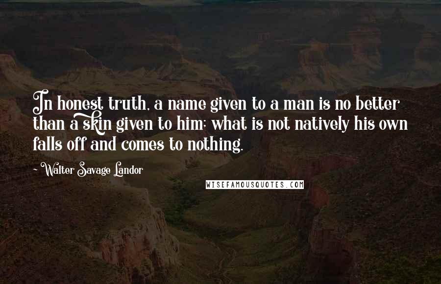 Walter Savage Landor Quotes: In honest truth, a name given to a man is no better than a skin given to him; what is not natively his own falls off and comes to nothing.