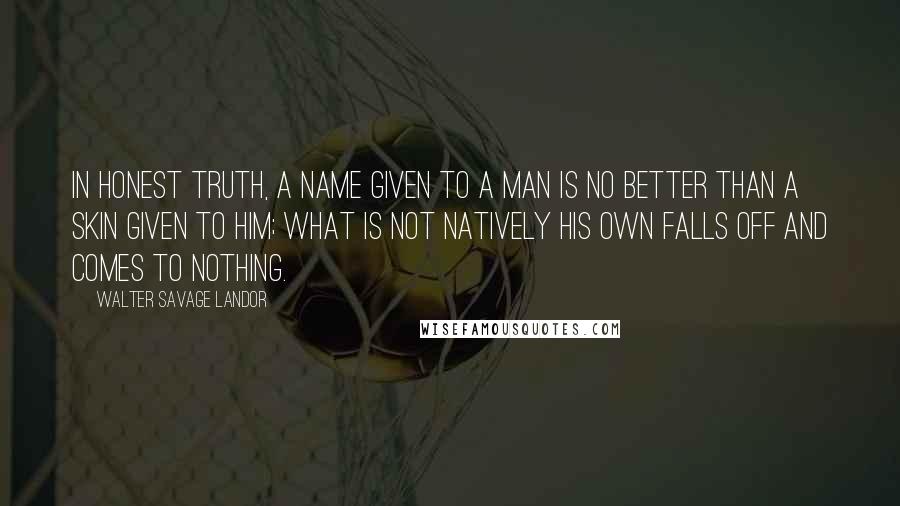 Walter Savage Landor Quotes: In honest truth, a name given to a man is no better than a skin given to him; what is not natively his own falls off and comes to nothing.