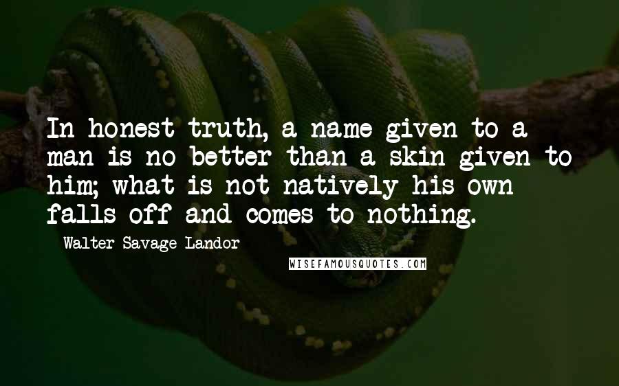 Walter Savage Landor Quotes: In honest truth, a name given to a man is no better than a skin given to him; what is not natively his own falls off and comes to nothing.