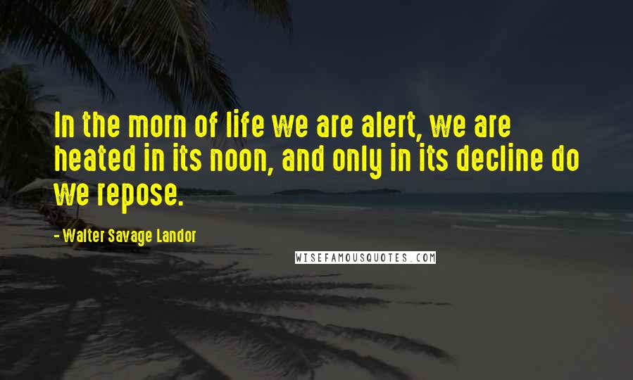 Walter Savage Landor Quotes: In the morn of life we are alert, we are heated in its noon, and only in its decline do we repose.