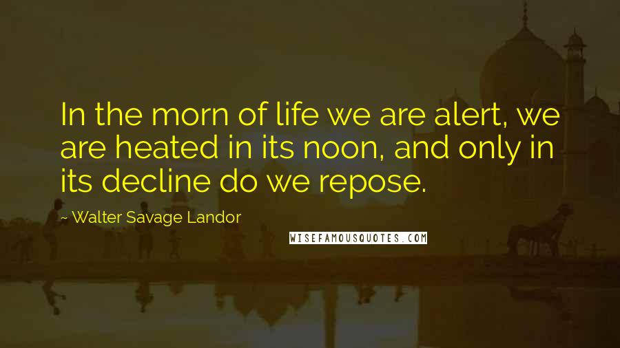 Walter Savage Landor Quotes: In the morn of life we are alert, we are heated in its noon, and only in its decline do we repose.