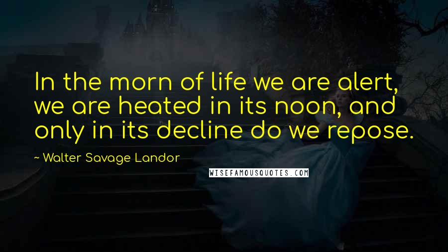 Walter Savage Landor Quotes: In the morn of life we are alert, we are heated in its noon, and only in its decline do we repose.