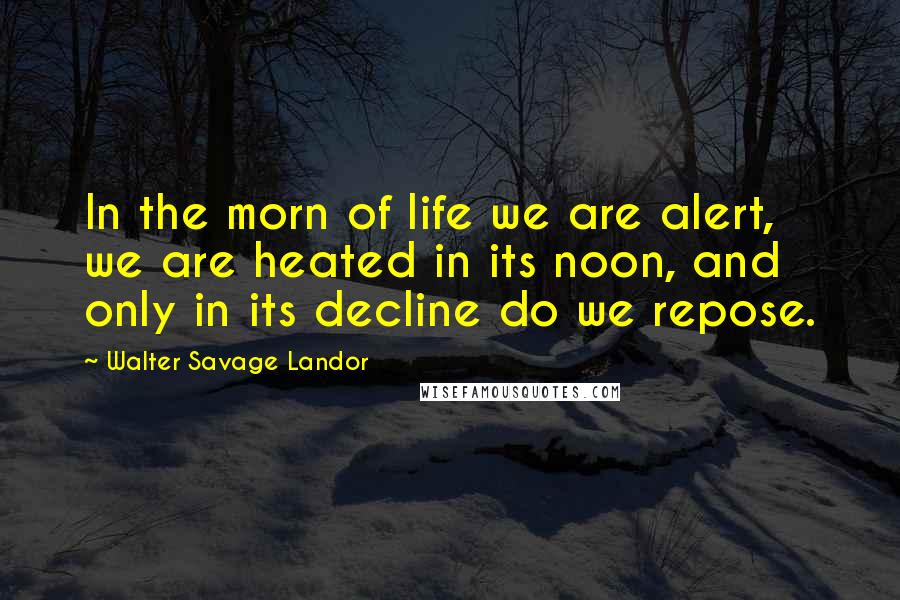 Walter Savage Landor Quotes: In the morn of life we are alert, we are heated in its noon, and only in its decline do we repose.