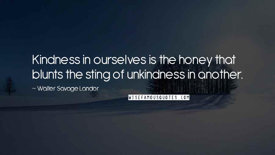 Walter Savage Landor Quotes: Kindness in ourselves is the honey that blunts the sting of unkindness in another.