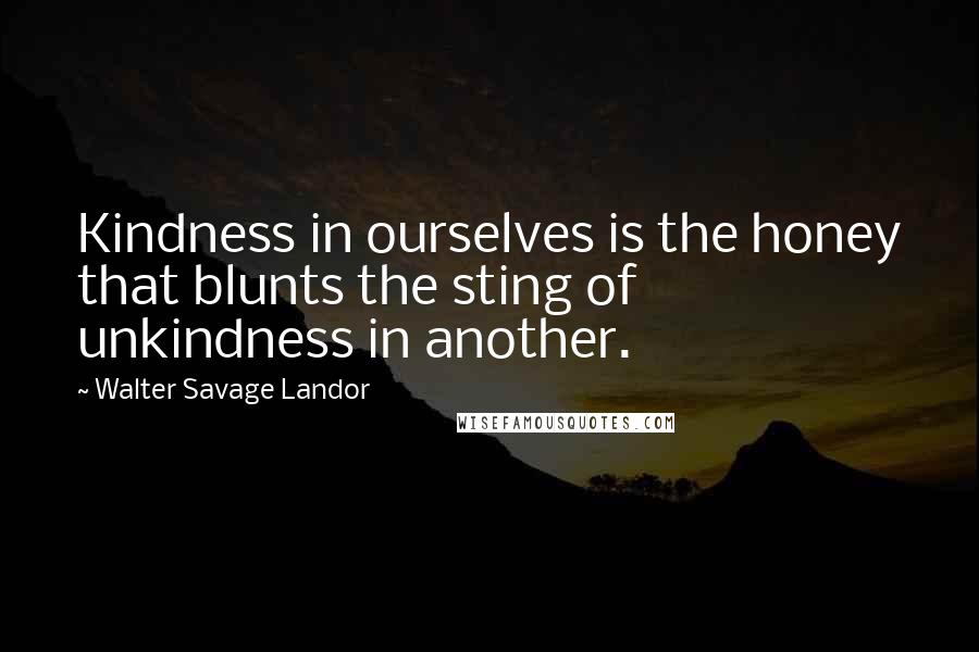 Walter Savage Landor Quotes: Kindness in ourselves is the honey that blunts the sting of unkindness in another.